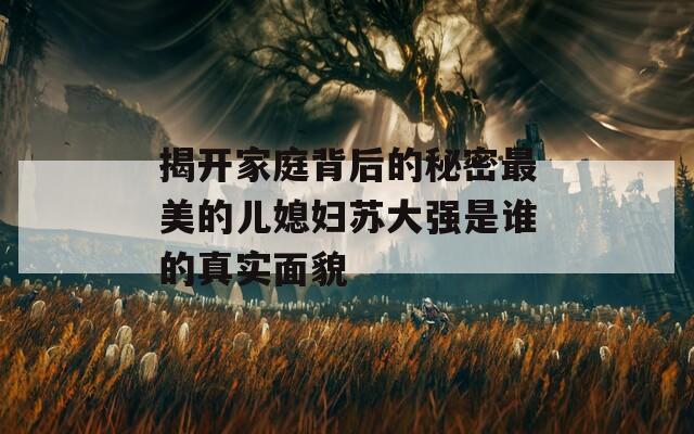 揭開家庭背后的秘密最美的兒媳婦蘇大強(qiáng)是誰(shuí)的真實(shí)面貌