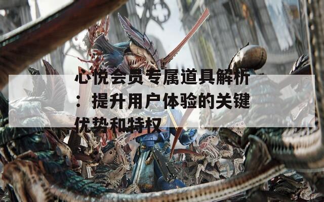 心悅會員專屬道具解析：提升用戶體驗的關鍵優(yōu)勢和特權