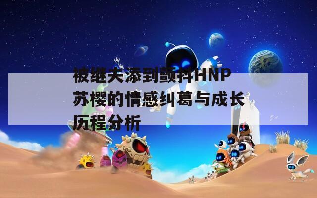 被繼夫添到顫抖HNP蘇櫻的情感糾葛與成長(zhǎng)歷程分析