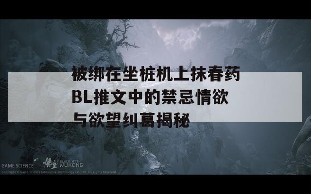 被綁在坐樁機(jī)上抹春藥BL推文中的禁忌情欲與欲望糾葛揭秘