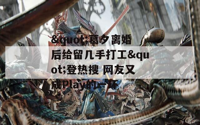"葛夕離婚后給留幾手打工"登熱搜 網(wǎng)友又成Play的一環(huán)