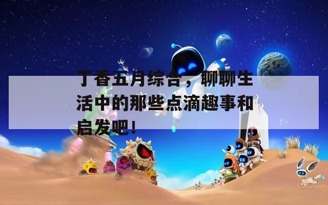 丁香五月綜合，聊聊生活中的那些點(diǎn)滴趣事和啟發(fā)吧！