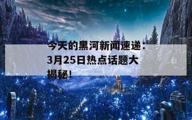 今天的黑河新聞速遞：3月25日熱點(diǎn)話題大揭秘！