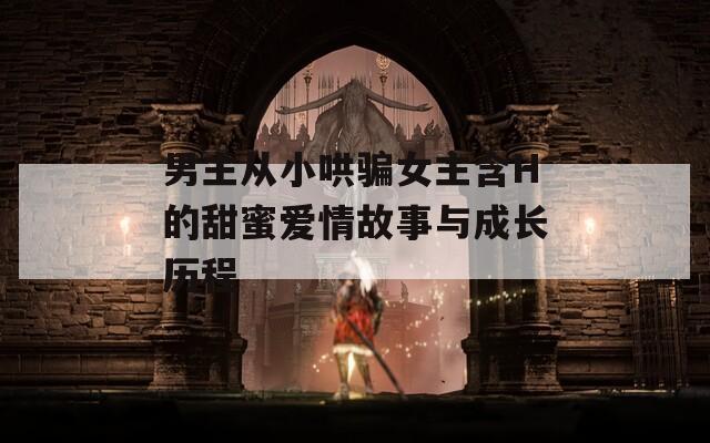 男主從小哄騙女主含H的甜蜜愛情故事與成長(zhǎng)歷程
