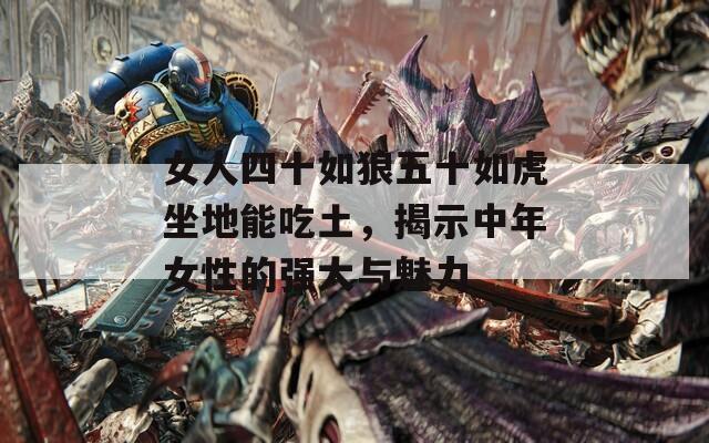 女人四十如狼五十如虎坐地能吃土，揭示中年女性的強大與魅力