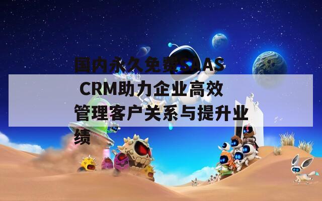 國內永久免費SAAS CRM助力企業(yè)高效管理客戶關系與提升業(yè)績