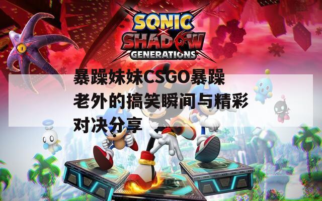 暴躁妹妹CSGO暴躁老外的搞笑瞬間與精彩對決分享