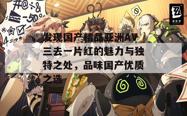 發(fā)現(xiàn)國產(chǎn)精品亞洲AV三去一片紅的魅力與獨特之處，品味國產(chǎn)優(yōu)質(zhì)之選