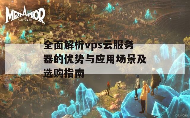 全面解析vps云服務(wù)器的優(yōu)勢與應(yīng)用場景及選購指南