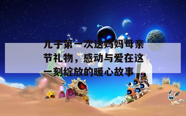 兒子第一次送媽媽母親節(jié)禮物，感動與愛在這一刻綻放的暖心故事