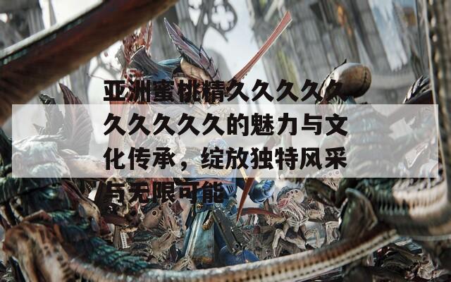 亞洲蜜桃精久久久久久久久久久久的魅力與文化傳承，綻放獨(dú)特風(fēng)采與無限可能