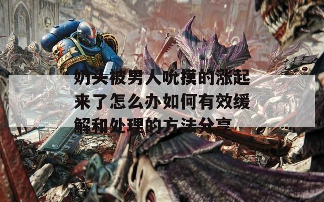 奶頭被男人吮摸的漲起來了怎么辦如何有效緩解和處理的方法分享