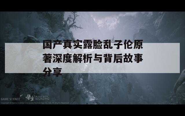 國產(chǎn)真實(shí)露臉亂子倫原著深度解析與背后故事分享