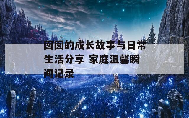 囡囡的成長故事與日常生活分享 家庭溫馨瞬間記錄