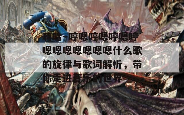 啊哈～哼嗯哼嗯哼嗯哼嗯嗯嗯嗯嗯嗯嗯什么歌的旋律與歌詞解析，帶你走進(jìn)音樂的世界