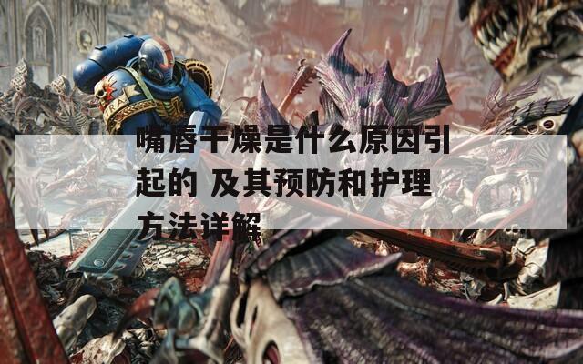 嘴唇干燥是什么原因引起的 及其預(yù)防和護(hù)理方法詳解