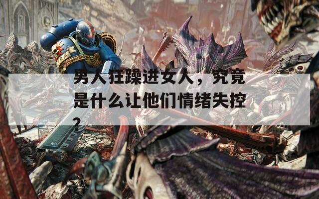 男人狂躁進女人，究竟是什么讓他們情緒失控？