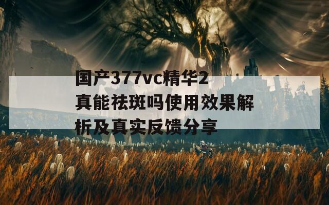 國(guó)產(chǎn)377vc精華2真能祛斑嗎使用效果解析及真實(shí)反饋分享