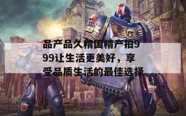 品產(chǎn)品久精國精產(chǎn)拍999讓生活更美好，享受品質(zhì)生活的最佳選擇