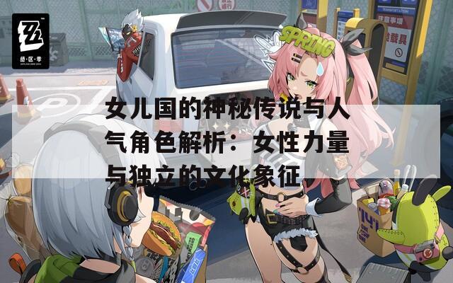 女兒國(guó)的神秘傳說(shuō)與人氣角色解析：女性力量與獨(dú)立的文化象征