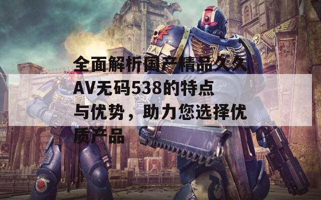 全面解析國產(chǎn)精品久久AV無碼538的特點與優(yōu)勢，助力您選擇優(yōu)質(zhì)產(chǎn)品
