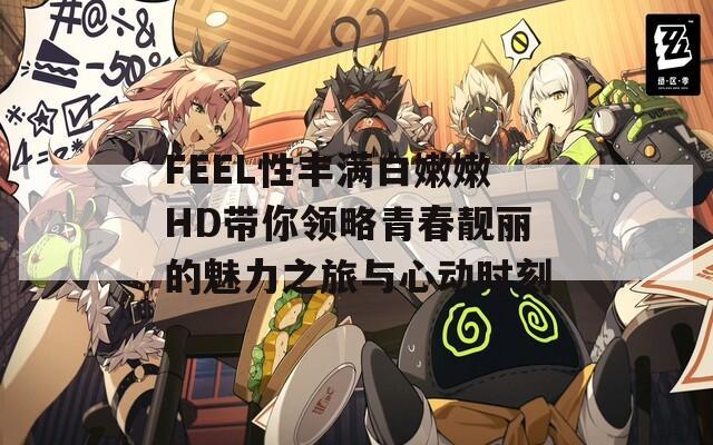 FEEL性豐滿白嫩嫩HD帶你領(lǐng)略青春靚麗的魅力之旅與心動(dòng)時(shí)刻