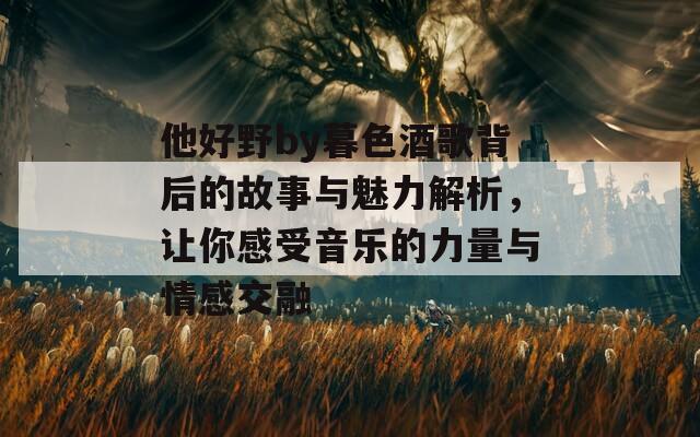 他好野by暮色酒歌背后的故事與魅力解析，讓你感受音樂(lè)的力量與情感交融