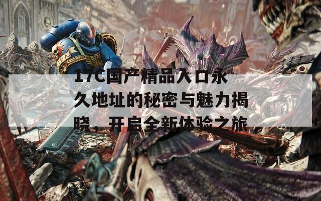 17C國產(chǎn)精品入口永久地址的秘密與魅力揭曉，開啟全新體驗之旅