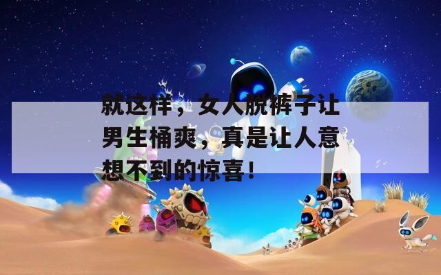 就這樣，女人脫褲子讓男生桶爽，真是讓人意想不到的驚喜！