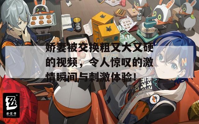 嬌妻被交換粗又大又硬的視頻，令人驚嘆的激情瞬間與刺激體驗(yàn)！