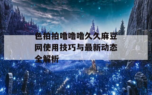色拍拍嚕嚕嚕久久麻豆網(wǎng)使用技巧與最新動(dòng)態(tài)全解析