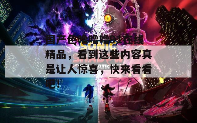 國(guó)產(chǎn)色嚕嚕嚕91在線精品，看到這些內(nèi)容真是讓人驚喜，快來(lái)看看吧！