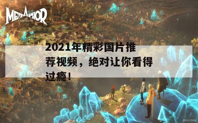 2021年精彩國片推薦視頻，絕對讓你看得過癮！
