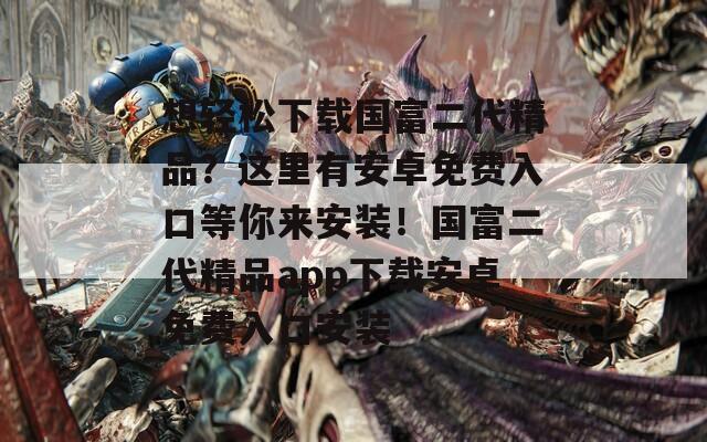 想輕松下載國(guó)富二代精品？這里有安卓免費(fèi)入口等你來(lái)安裝！國(guó)富二代精品app下載安卓免費(fèi)入口安裝