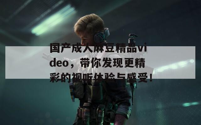 國(guó)產(chǎn)成人麻豆精品video，帶你發(fā)現(xiàn)更精彩的視聽(tīng)體驗(yàn)與感受！