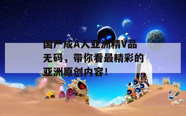 國產(chǎn)成A人亞洲精V品無碼，帶你看最精彩的亞洲原創(chuàng)內(nèi)容！