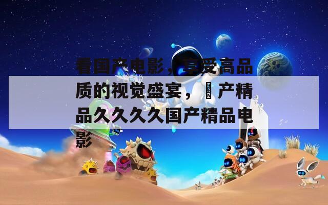 看國產(chǎn)電影，享受高品質的視覺盛宴，囯產(chǎn)精品久久久久國產(chǎn)精品電影