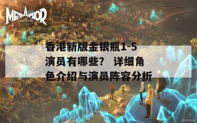 香港新版金銀瓶1-5演員有哪些？ 詳細(xì)角色介紹與演員陣容分析