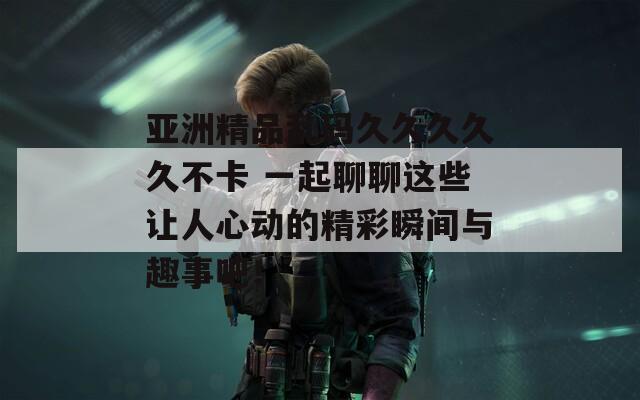 亞洲精品亂碼久久久久久不卡 一起聊聊這些讓人心動的精彩瞬間與趣事吧！