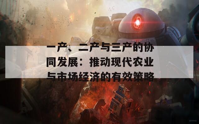 一產(chǎn)、二產(chǎn)與三產(chǎn)的協(xié)同發(fā)展：推動現(xiàn)代農(nóng)業(yè)與市場經(jīng)濟(jì)的有效策略
