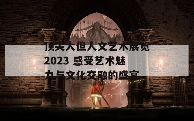 頂尖大但人文藝術展覽2023 感受藝術魅力與文化交融的盛宴