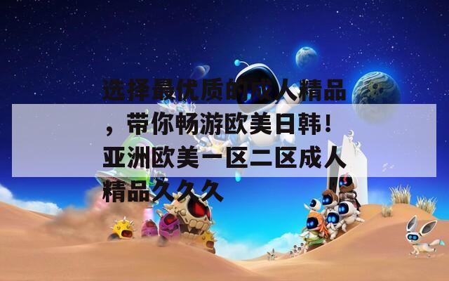 選擇最優(yōu)質(zhì)的成人精品，帶你暢游歐美日韓！亞洲歐美一區(qū)二區(qū)成人精品久久久