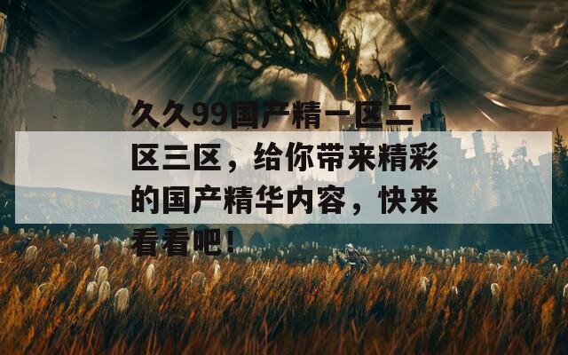 久久99國產(chǎn)精一區(qū)二區(qū)三區(qū)，給你帶來精彩的國產(chǎn)精華內(nèi)容，快來看看吧！