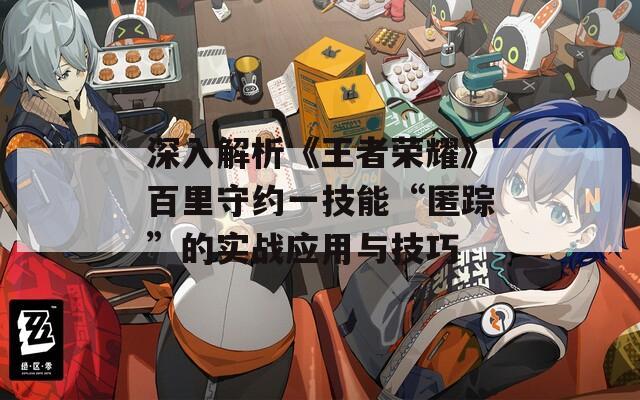 深入解析《王者榮耀》百里守約一技能“匿蹤”的實戰(zhàn)應用與技巧