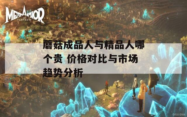 蘑菇成品人與精品人哪個(gè)貴 價(jià)格對(duì)比與市場(chǎng)趨勢(shì)分析