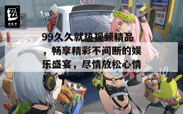 99久久就熱視頻精品，暢享精彩不間斷的娛樂盛宴，盡情放松心情！
