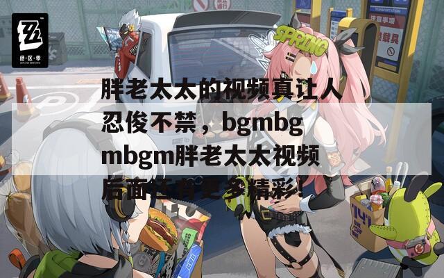 胖老太太的視頻真讓人忍俊不禁，bgmbgmbgm胖老太太視頻后面還有更多精彩！