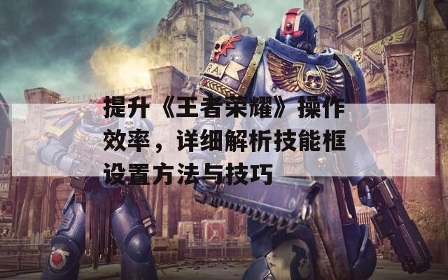 提升《王者榮耀》操作效率，詳細(xì)解析技能框設(shè)置方法與技巧
