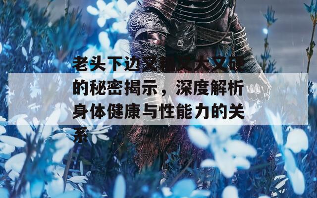 老頭下邊又粗又大又硬的秘密揭示，深度解析身體健康與性能力的關系