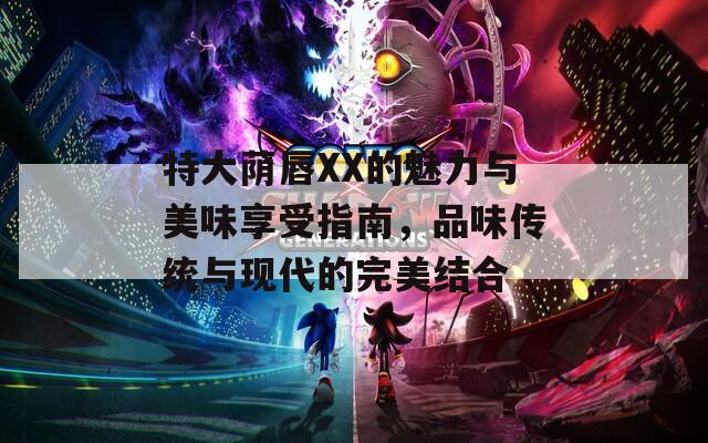 特大蔭唇XX的魅力與美味享受指南，品味傳統(tǒng)與現(xiàn)代的完美結(jié)合